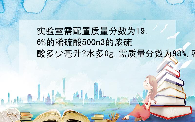 实验室需配置质量分数为19.6%的稀硫酸500m3的浓硫酸多少毫升?水多0g,需质量分数为98%,密度为1.84×10^