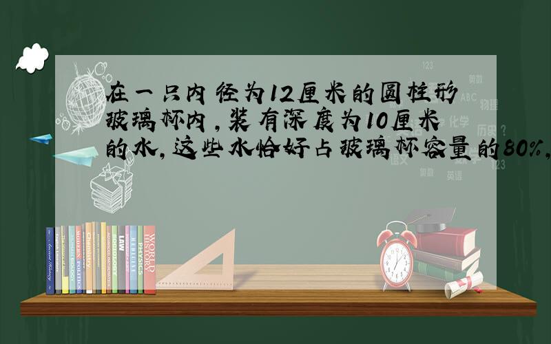 在一只内径为12厘米的圆柱形玻璃杯内,装有深度为10厘米的水,这些水恰好占玻璃杯容量的80%,