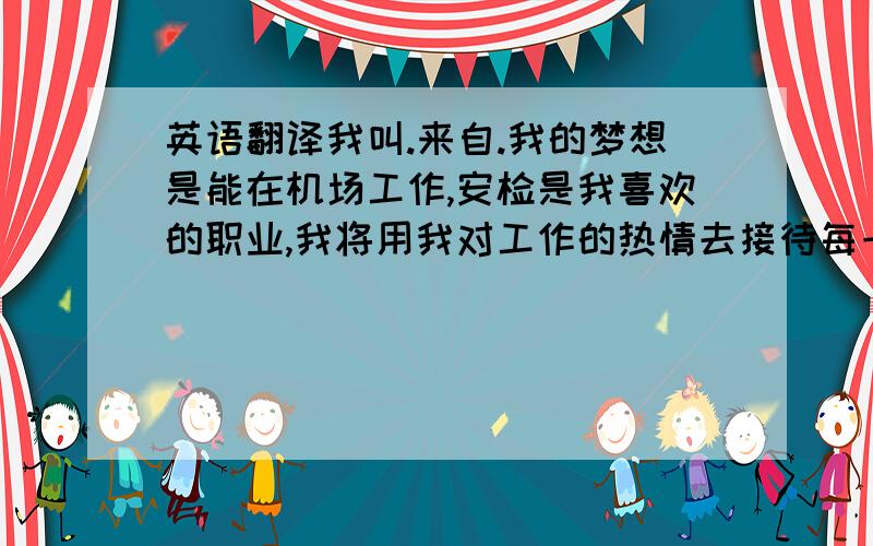 英语翻译我叫.来自.我的梦想是能在机场工作,安检是我喜欢的职业,我将用我对工作的热情去接待每一位旅客,希望有机会加入机场