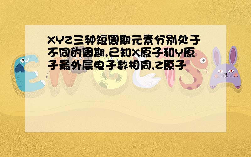 XYZ三种短周期元素分别处于不同的周期.已知X原子和Y原子最外层电子数相同,Z原子