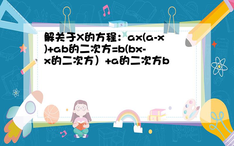 解关于X的方程：ax(a-x)+ab的二次方=b(bx-x的二次方）+a的二次方b