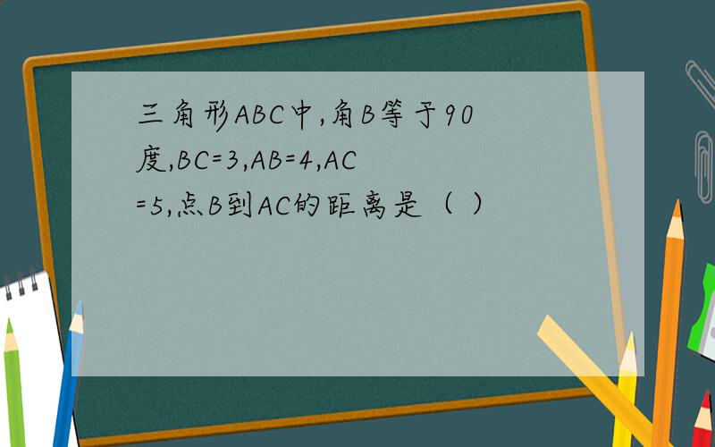 三角形ABC中,角B等于90度,BC=3,AB=4,AC=5,点B到AC的距离是（ ）