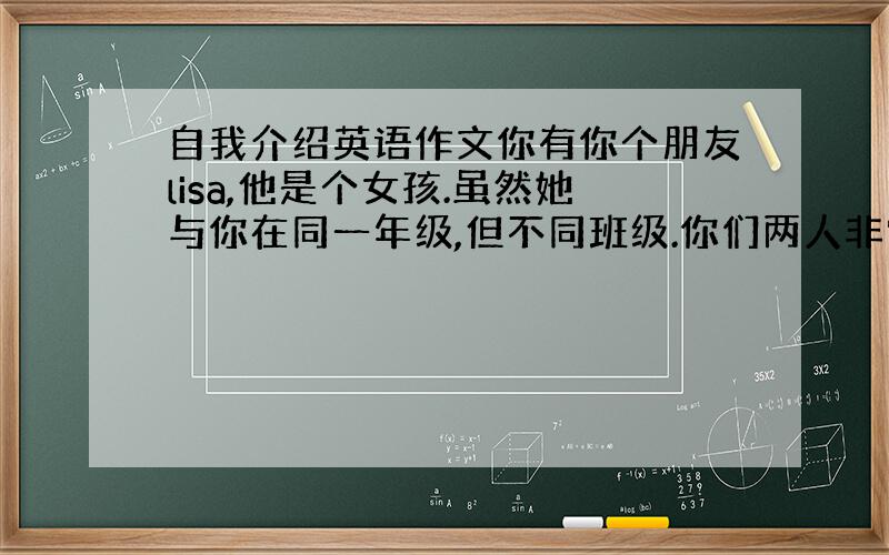 自我介绍英语作文你有你个朋友lisa,他是个女孩.虽然她与你在同一年级,但不同班级.你们两人非常要好.