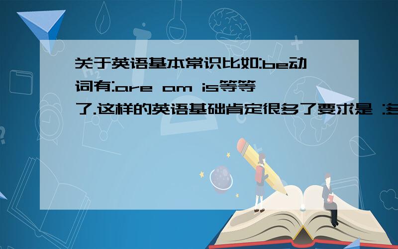 关于英语基本常识比如:be动词有:are am is等等了.这样的英语基础肯定很多了要求是 :多式多样,什么基本英语知识