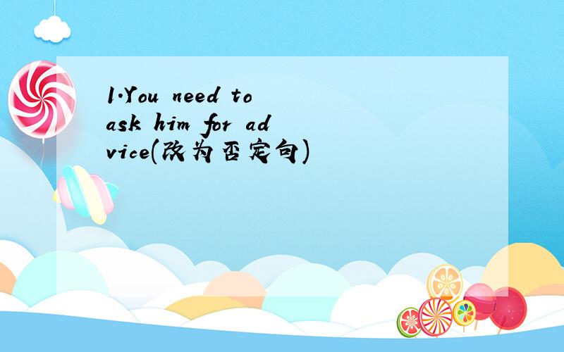 1.You need to ask him for advice(改为否定句)