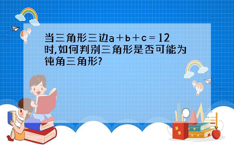 当三角形三边a＋b＋c＝12时,如何判别三角形是否可能为钝角三角形?