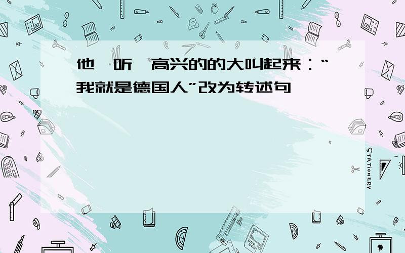 他一听,高兴的的大叫起来：“我就是德国人”改为转述句