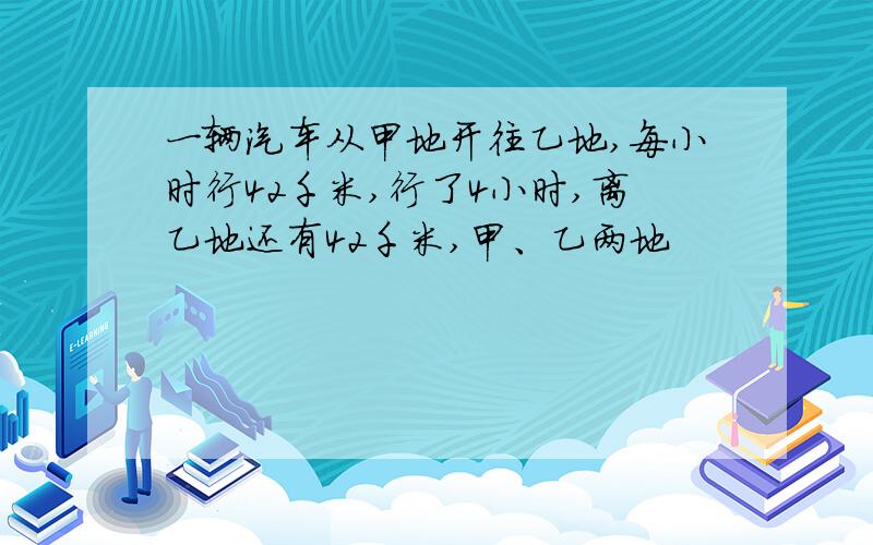 一辆汽车从甲地开往乙地,每小时行42千米,行了4小时,离乙地还有42千米,甲、乙两地