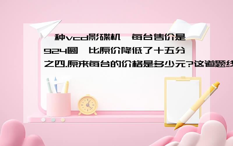 一种vcd影碟机,每台售价是924圆,比原价降低了十五分之四.原来每台的价格是多少元?这道题线段图怎么画