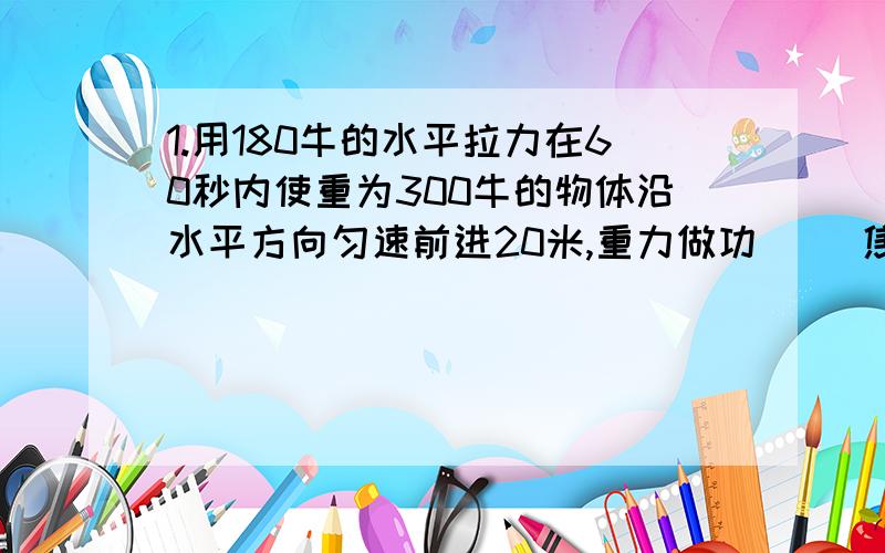 1.用180牛的水平拉力在60秒内使重为300牛的物体沿水平方向匀速前进20米,重力做功( )焦,拉力做功（ ）焦,拉力