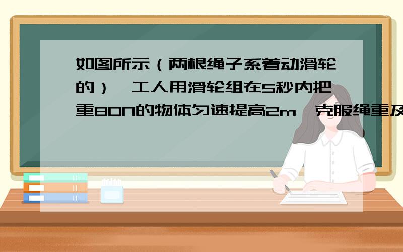 如图所示（两根绳子系着动滑轮的）,工人用滑轮组在5秒内把重80N的物体匀速提高2m,克服绳重及绳与滑轮间摩擦过程中做了1