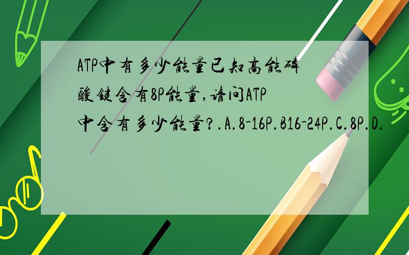 ATP中有多少能量已知高能磷酸键含有8P能量,请问ATP中含有多少能量?.A.8-16P.B16-24P.C.8P.D.