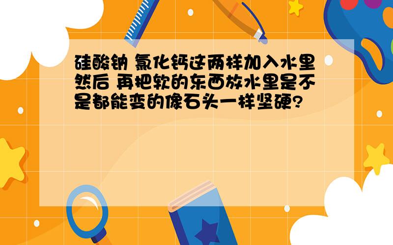 硅酸钠 氯化钙这两样加入水里然后 再把软的东西放水里是不是都能变的像石头一样坚硬?