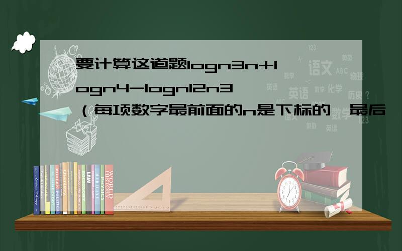 要计算这道题logn3n+logn4-logn12n3 （每项数字最前面的n是下标的,最后一个3是上标的,是3次方哈~）