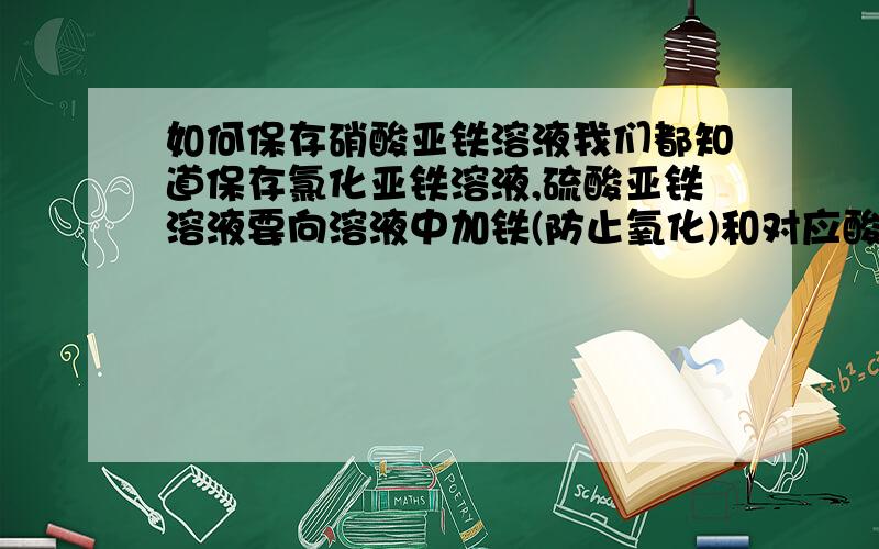 如何保存硝酸亚铁溶液我们都知道保存氯化亚铁溶液,硫酸亚铁溶液要向溶液中加铁(防止氧化)和对应酸液少量(防止水解),可得到