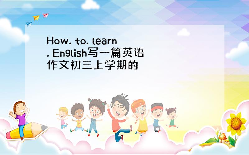 How. to. learn. English写一篇英语作文初三上学期的