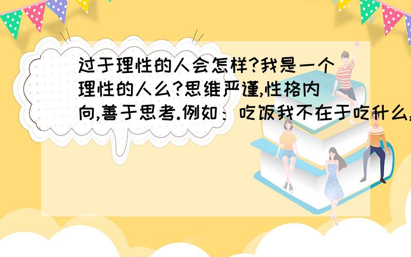 过于理性的人会怎样?我是一个理性的人么?思维严谨,性格内向,善于思考.例如：吃饭我不在于吃什么,只是为了人体需要.我经常