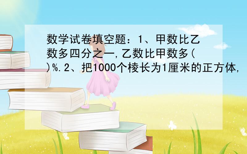 数学试卷填空题：1、甲数比乙数多四分之一,乙数比甲数多()%.2、把1000个棱长为1厘米的正方体,