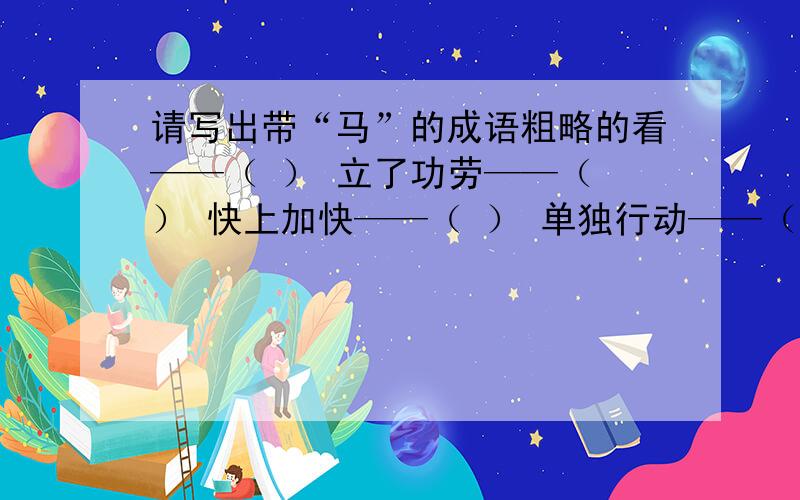 请写出带“马”的成语粗略的看——（ ） 立了功劳——（ ） 快上加快——（ ） 单独行动——（ ） 地势平坦——（ ）