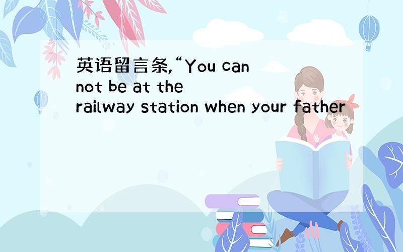 英语留言条,“You cannot be at the railway station when your father