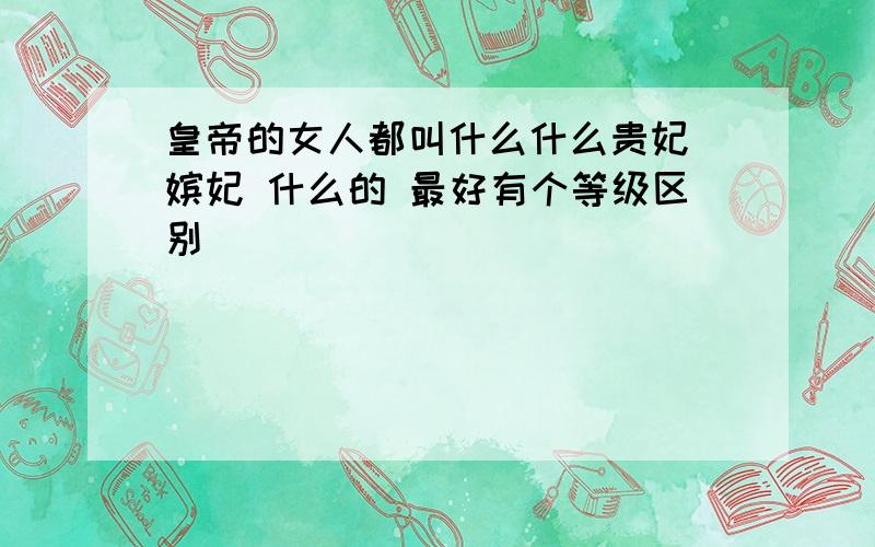 皇帝的女人都叫什么什么贵妃 嫔妃 什么的 最好有个等级区别