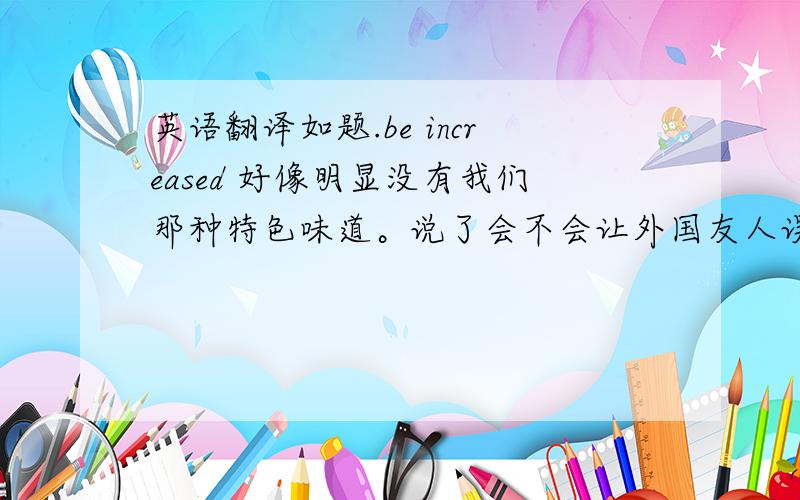 英语翻译如题.be increased 好像明显没有我们那种特色味道。说了会不会让外国友人误会啊？