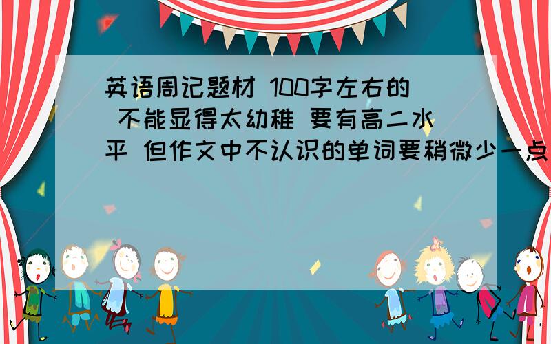 英语周记题材 100字左右的 不能显得太幼稚 要有高二水平 但作文中不认识的单词要稍微少一点 不要你帮我写 告诉我该怎么