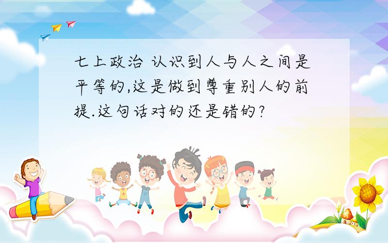 七上政治 认识到人与人之间是平等的,这是做到尊重别人的前提.这句话对的还是错的?