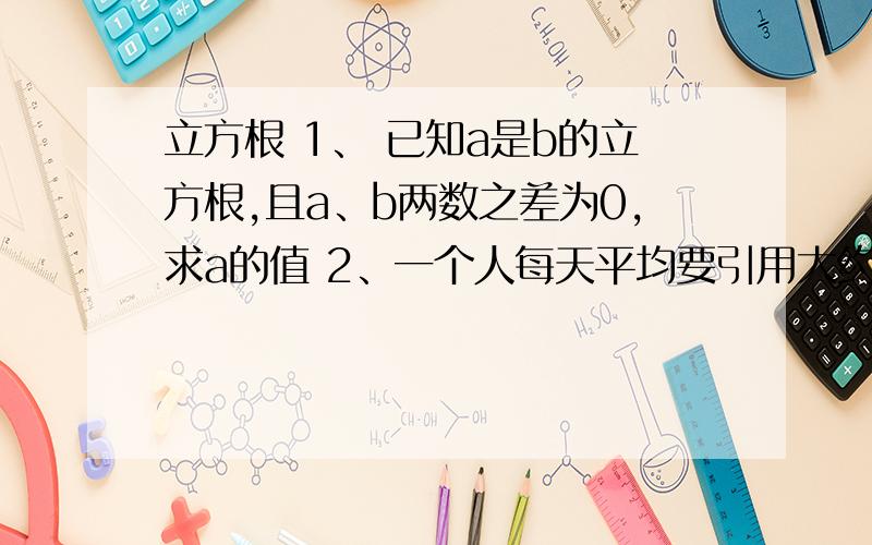 立方根 1、 已知a是b的立方根,且a、b两数之差为0,求a的值 2、一个人每天平均要引用大约0.0015升的各种液体,