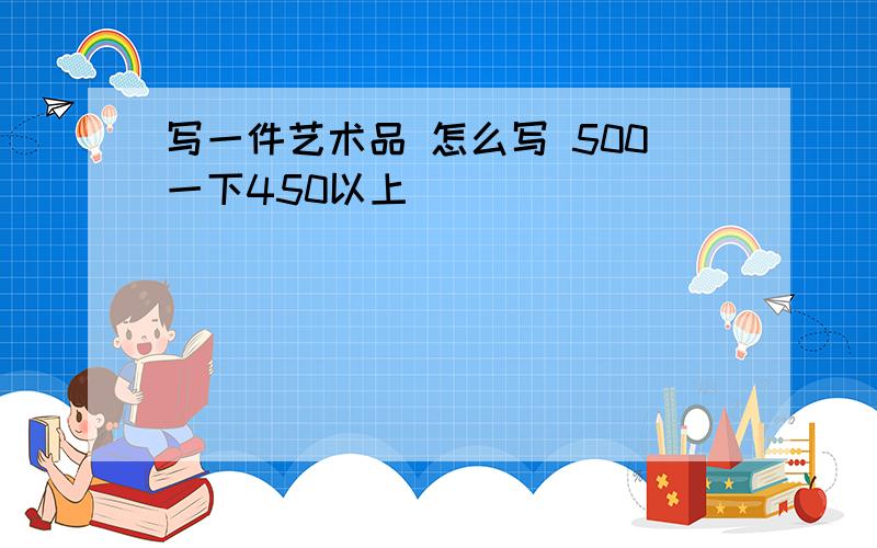 写一件艺术品 怎么写 500一下450以上