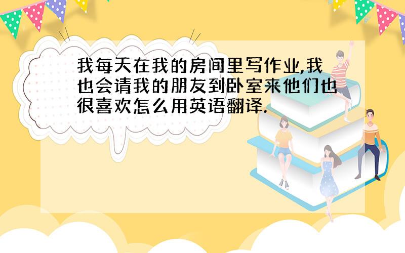 我每天在我的房间里写作业,我也会请我的朋友到卧室来他们也很喜欢怎么用英语翻译.