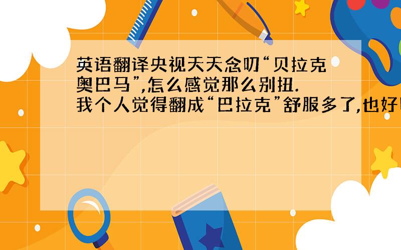 英语翻译央视天天念叨“贝拉克奥巴马”,怎么感觉那么别扭.我个人觉得翻成“巴拉克”舒服多了,也好听一点.