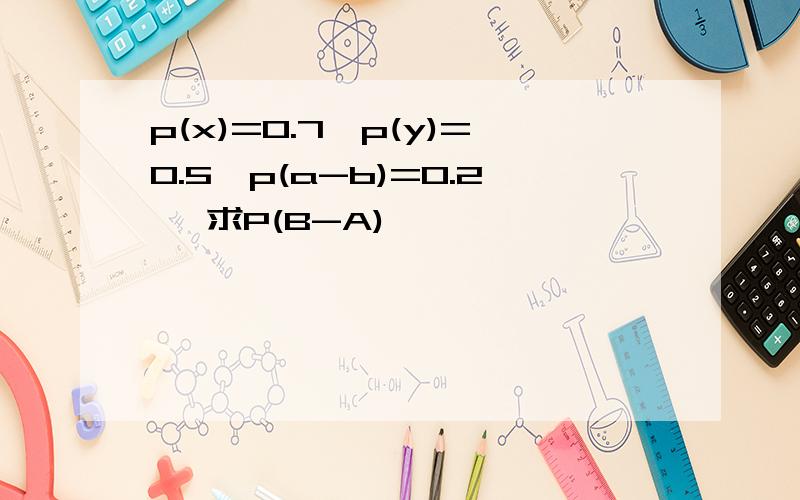 p(x)=0.7,p(y)=0.5,p(a-b)=0.2 ,求P(B-A)