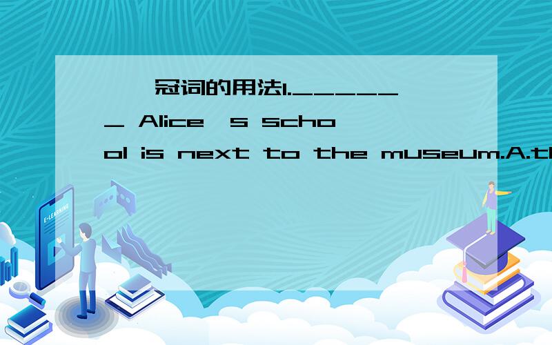 ——冠词的用法1.______ Alice's school is next to the museum.A.the B