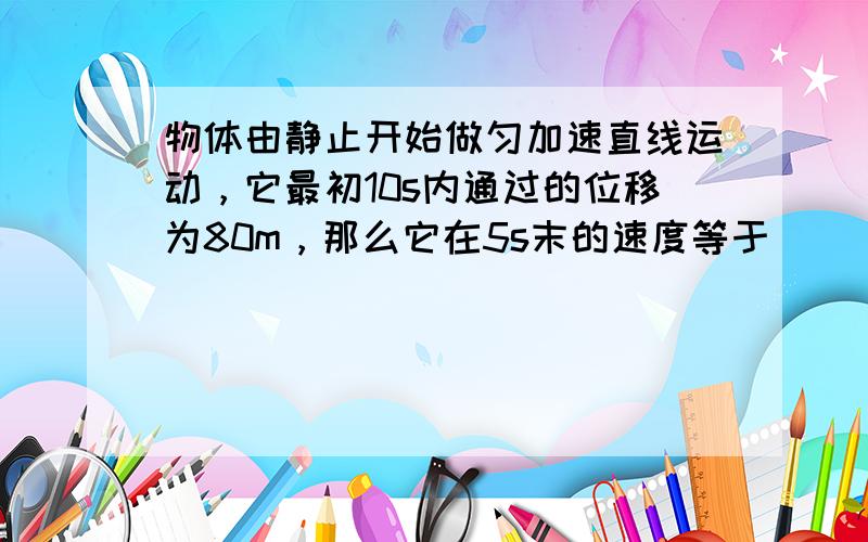 物体由静止开始做匀加速直线运动，它最初10s内通过的位移为80m，那么它在5s末的速度等于______m/s，它经过5m