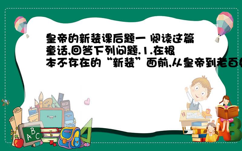 皇帝的新装课后题一 阅读这篇童话,回答下列问题.1.在根本不存在的“新装”面前,从皇帝到老百姓都不敢说自己根本看不见它,