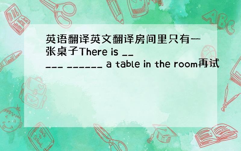 英语翻译英文翻译房间里只有一张桌子There is _____ ______ a table in the room再试