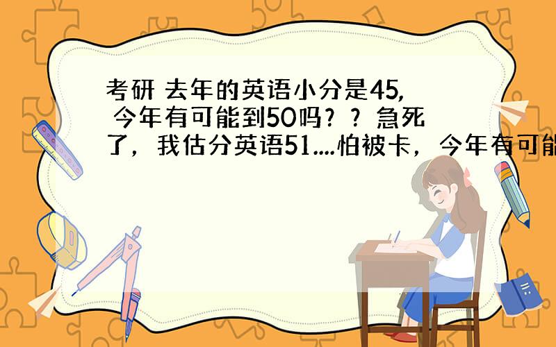 考研 去年的英语小分是45, 今年有可能到50吗？？急死了，我估分英语51....怕被卡，今年有可能涨到50吗？？