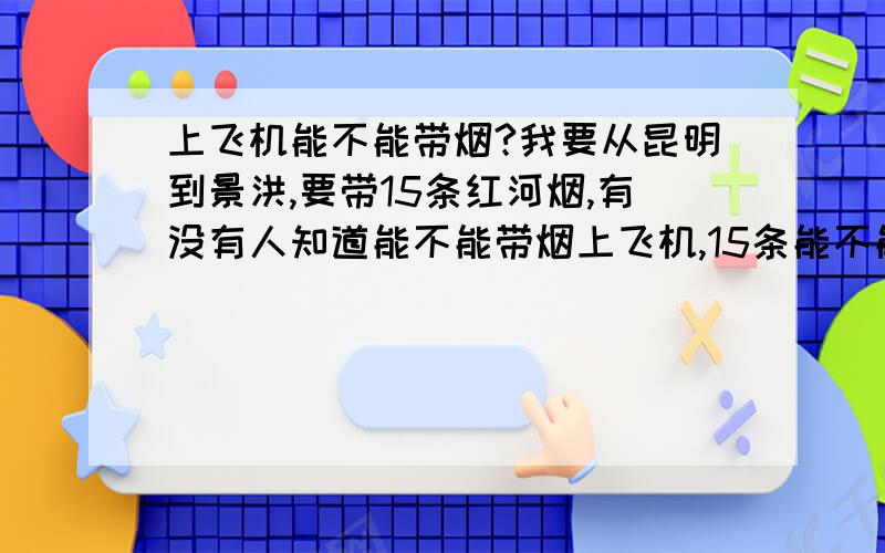 上飞机能不能带烟?我要从昆明到景洪,要带15条红河烟,有没有人知道能不能带烟上飞机,15条能不能带走,我们有4个人,15