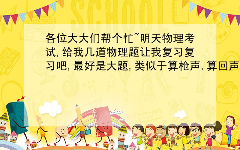 各位大大们帮个忙~明天物理考试,给我几道物理题让我复习复习吧,最好是大题,类似于算枪声,算回声之类的,最好把答案附带上,