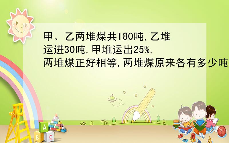 甲、乙两堆煤共180吨,乙堆运进30吨,甲堆运出25%,两堆煤正好相等,两堆煤原来各有多少吨?