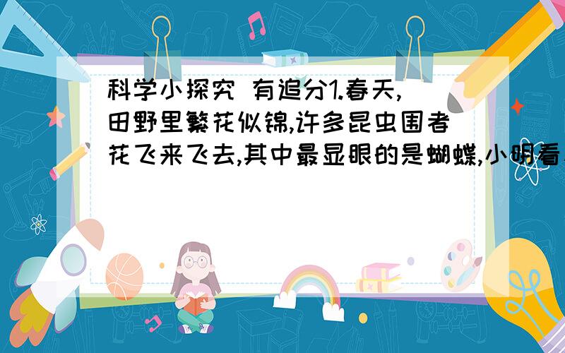 科学小探究 有追分1.春天,田野里繁花似锦,许多昆虫围者花飞来飞去,其中最显眼的是蝴蝶,小明看着蝴蝶提出一个问题:是什么