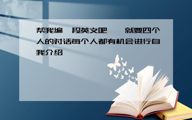 帮我编一段英文吧……就要四个人的对话每个人都有机会进行自我介绍