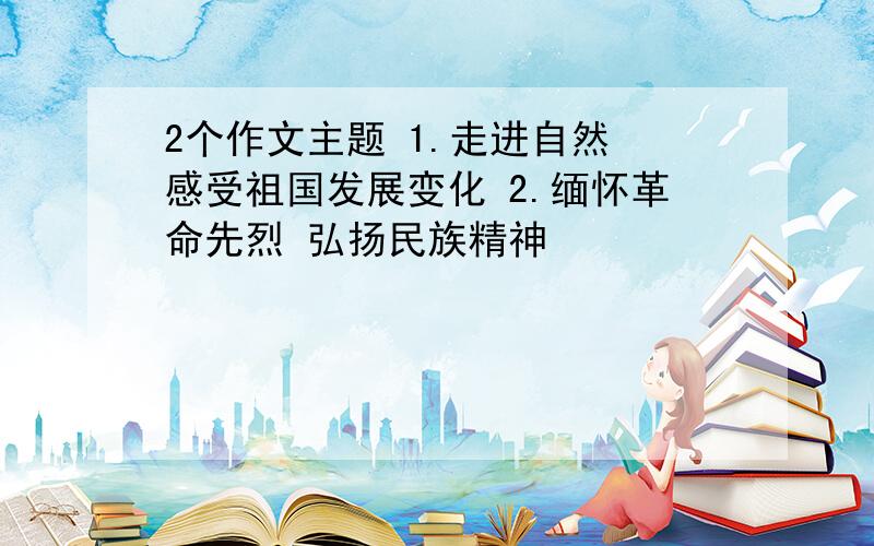 2个作文主题 1.走进自然 感受祖国发展变化 2.缅怀革命先烈 弘扬民族精神