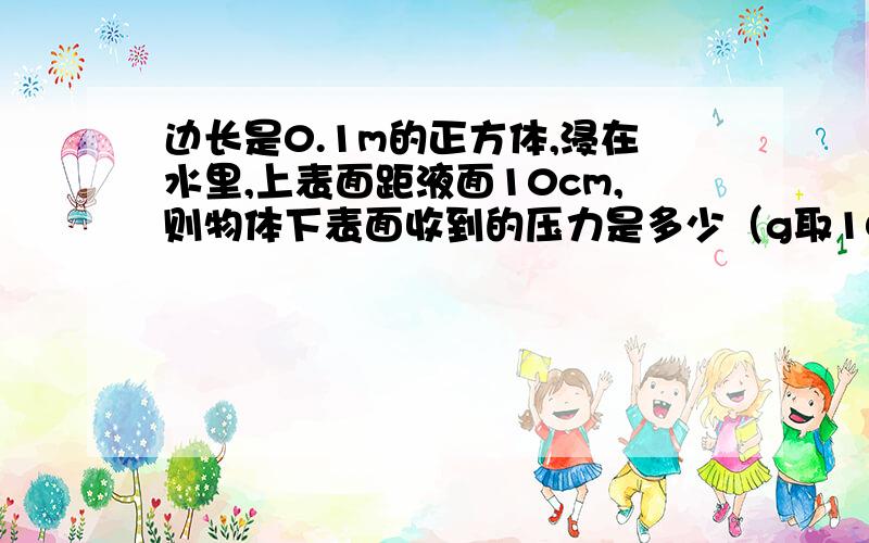 边长是0.1m的正方体,浸在水里,上表面距液面10cm,则物体下表面收到的压力是多少（g取10N/kg）（求详细过程,