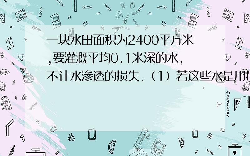 一块水田面积为2400平方米,要灌溉平均0.1米深的水,不计水渗透的损失.（1）若这些水是用抽水机从距水田2M深的水渠中