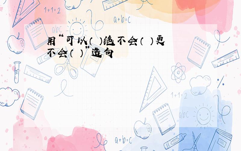 用“可以（ ）绝不会（ ）更不会（ ）”造句