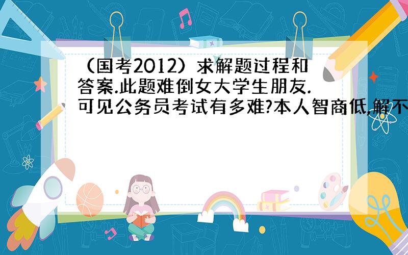 （国考2012）求解题过程和答案.此题难倒女大学生朋友.可见公务员考试有多难?本人智商低,解不出此题.