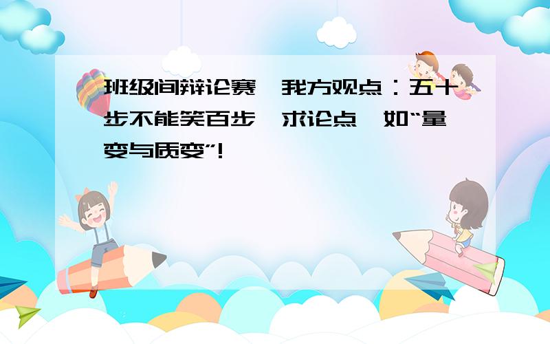 班级间辩论赛,我方观点：五十步不能笑百步,求论点,如“量变与质变”!