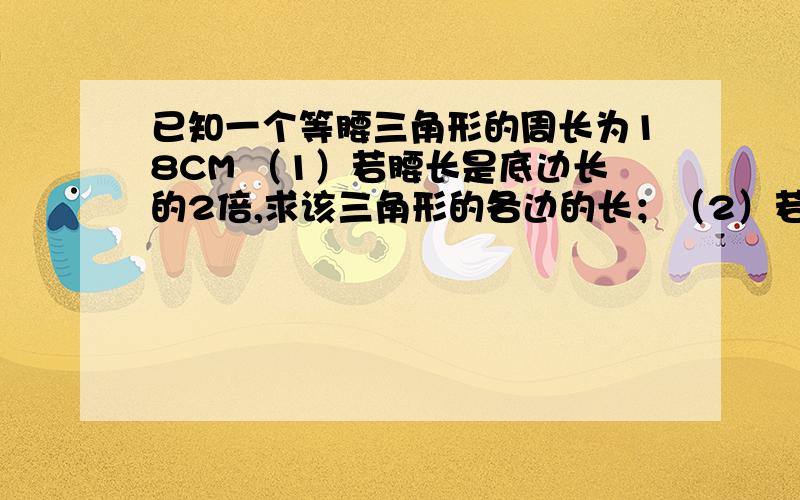 已知一个等腰三角形的周长为18CM （1）若腰长是底边长的2倍,求该三角形的各边的长；（2）若其中一